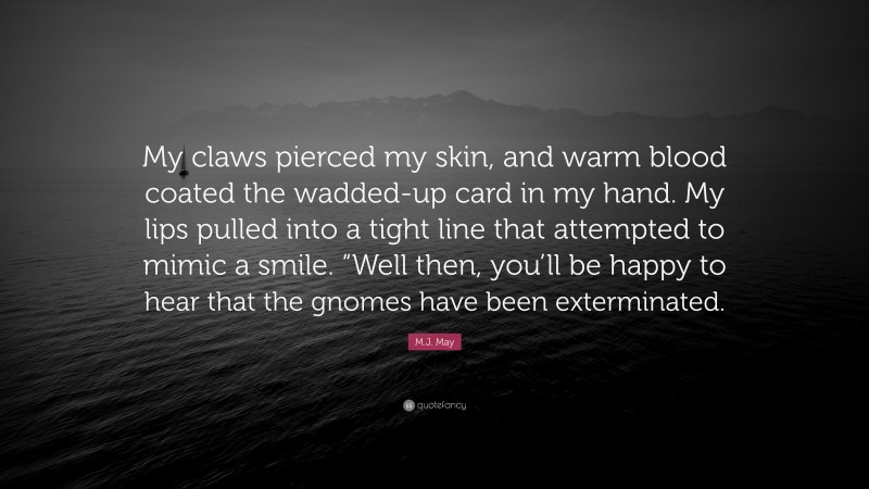 M.J. May Quote: “My claws pierced my skin, and warm blood coated the wadded-up card in my hand. My lips pulled into a tight line that attempted to mimic a smile. “Well then, you’ll be happy to hear that the gnomes have been exterminated.”