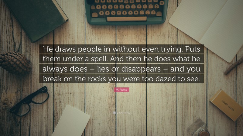 M. Pierce Quote: “He draws people in without even trying. Puts them under a spell. And then he does what he always does – lies or disappears – and you break on the rocks you were too dazed to see.”