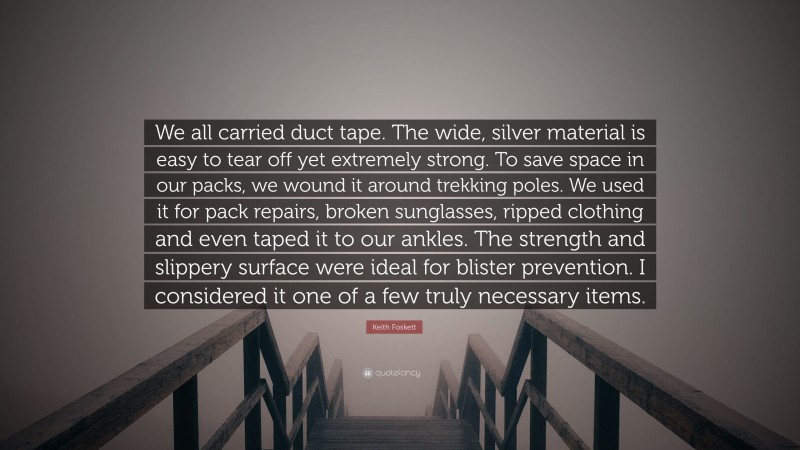Keith Foskett Quote: “We all carried duct tape. The wide, silver material is easy to tear off yet extremely strong. To save space in our packs, we wound it around trekking poles. We used it for pack repairs, broken sunglasses, ripped clothing and even taped it to our ankles. The strength and slippery surface were ideal for blister prevention. I considered it one of a few truly necessary items.”