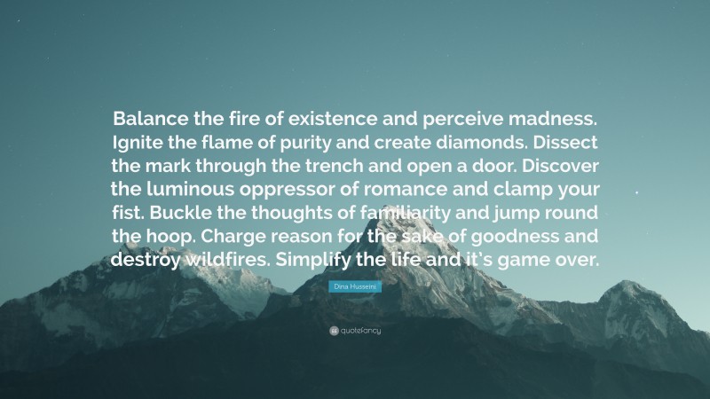 Dina Husseini Quote: “Balance the fire of existence and perceive madness. Ignite the flame of purity and create diamonds. Dissect the mark through the trench and open a door. Discover the luminous oppressor of romance and clamp your fist. Buckle the thoughts of familiarity and jump round the hoop. Charge reason for the sake of goodness and destroy wildfires. Simplify the life and it’s game over.”