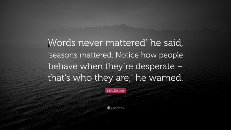 Min Jin Lee Quote: “Words never mattered’ he said, ‘seasons mattered. Notice how people behave when they’re desperate – that’s who they are,’ he warned.”