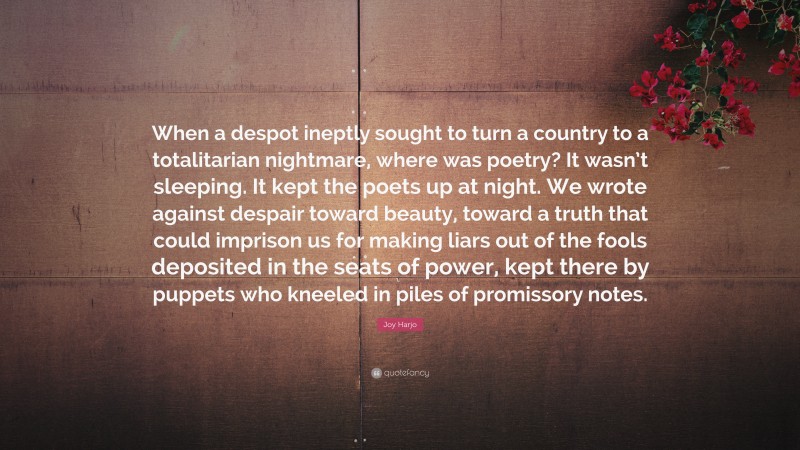 Joy Harjo Quote: “When a despot ineptly sought to turn a country to a totalitarian nightmare, where was poetry? It wasn’t sleeping. It kept the poets up at night. We wrote against despair toward beauty, toward a truth that could imprison us for making liars out of the fools deposited in the seats of power, kept there by puppets who kneeled in piles of promissory notes.”