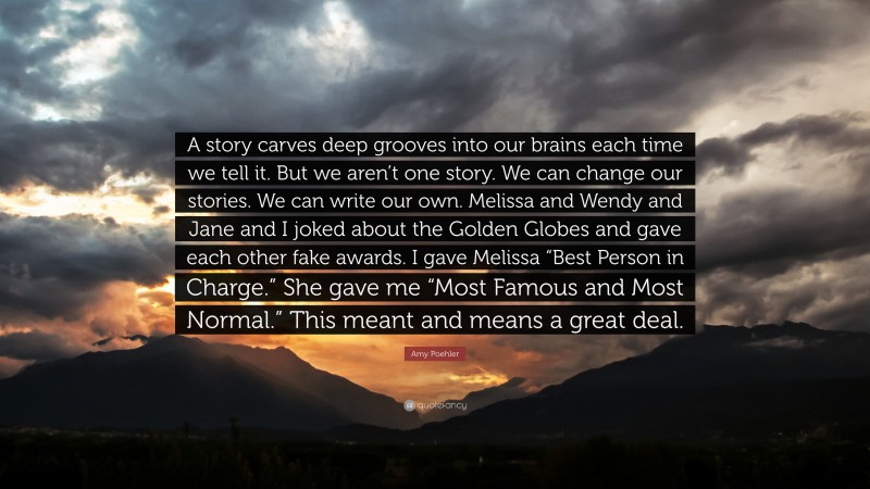 Amy Poehler Quote: “A story carves deep grooves into our brains each time we tell it. But we aren’t one story. We can change our stories. We can write our own. Melissa and Wendy and Jane and I joked about the Golden Globes and gave each other fake awards. I gave Melissa “Best Person in Charge.” She gave me “Most Famous and Most Normal.” This meant and means a great deal.”