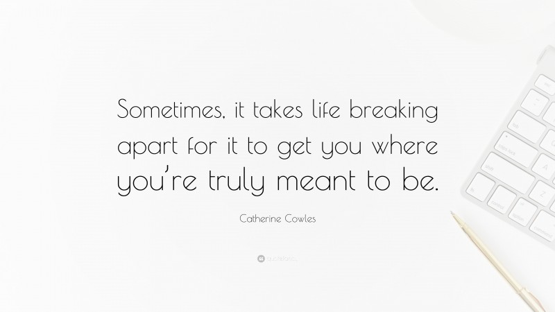 Catherine Cowles Quote: “Sometimes, it takes life breaking apart for it to get you where you’re truly meant to be.”
