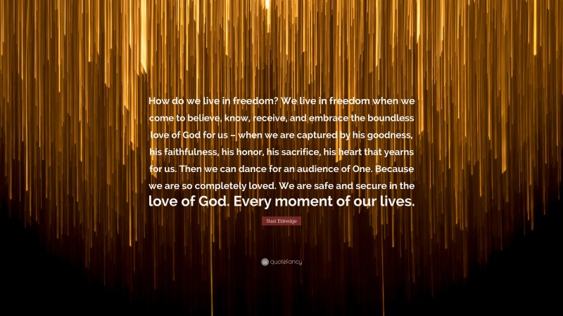 Stasi Eldredge Quote: “How do we live in freedom? We live in freedom when we come to believe, know, receive, and embrace the boundless love of God for us – when we are captured by his goodness, his faithfulness, his honor, his sacrifice, his heart that yearns for us. Then we can dance for an audience of One. Because we are so completely loved. We are safe and secure in the love of God. Every moment of our lives.”