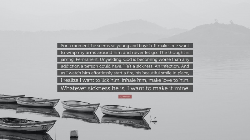 K. Webster Quote: “For a moment, he seems so young and boyish. It makes me want to wrap my arms around him and never let go. The thought is jarring. Permanent. Unyielding. God is becoming worse than any addiction a person could have. He’s a sickness. An infection. And as I watch him effortlessly start a fire, his beautiful smile in place, I realize I want to lick him, inhale him, make love to him. Whatever sickness he is, I want to make it mine.”