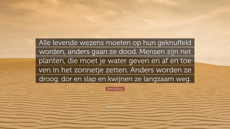 Petra Vollinga Quote: “Alle levende wezens moeten op hun geknuffeld worden, anders gaan ze dood. Mensen zijn net planten, die moet je water geven en af en toe ven in het zonnetje zetten. Anders worden ze droog, dor en slap en kwijnen ze langzaam weg.”