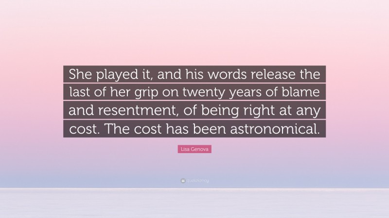 Lisa Genova Quote: “She played it, and his words release the last of her grip on twenty years of blame and resentment, of being right at any cost. The cost has been astronomical.”