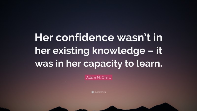 Adam M. Grant Quote: “Her confidence wasn’t in her existing knowledge – it was in her capacity to learn.”