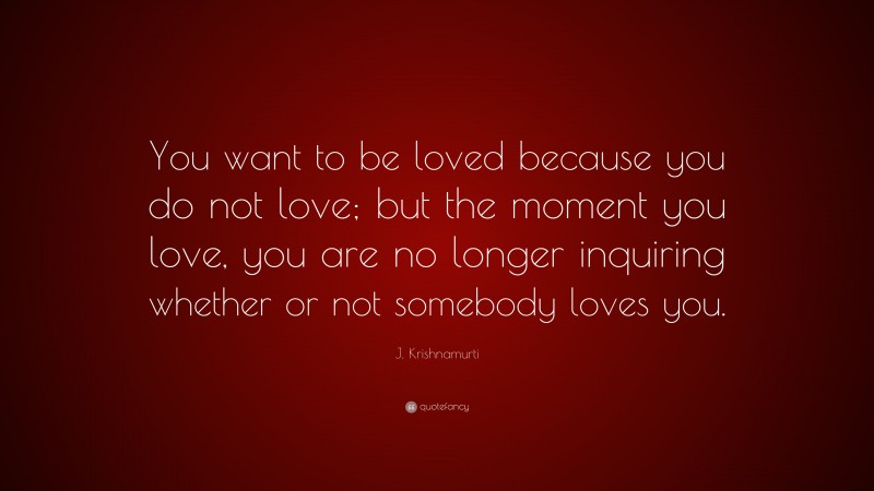 J. Krishnamurti Quote: “You want to be loved because you do not love; but the moment you love, you are no longer inquiring whether or not somebody loves you.”