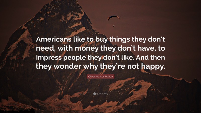 Oliver Markus Malloy Quote: “Americans like to buy things they don’t need, with money they don’t have, to impress people they don’t like. And then they wonder why they’re not happy.”