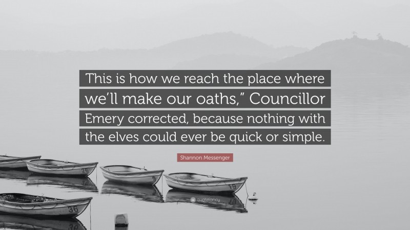 Shannon Messenger Quote: “This is how we reach the place where we’ll make our oaths,” Councillor Emery corrected, because nothing with the elves could ever be quick or simple.”