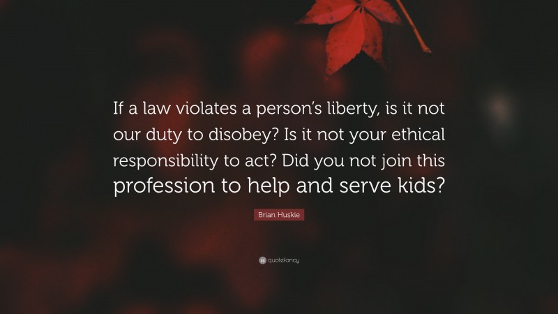Brian Huskie Quote: “If a law violates a person’s liberty, is it not our duty to disobey? Is it not your ethical responsibility to act? Did you not join this profession to help and serve kids?”