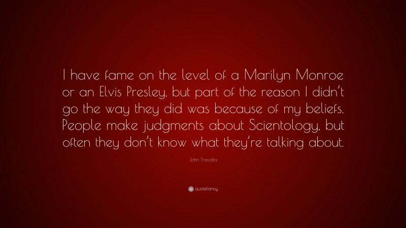 John Travolta Quote: “I have fame on the level of a Marilyn Monroe or an Elvis Presley, but part of the reason I didn’t go the way they did was because of my beliefs. People make judgments about Scientology, but often they don’t know what they’re talking about.”