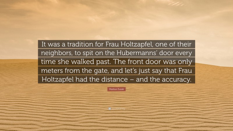 Markus Zusak Quote: “It was a tradition for Frau Holtzapfel, one of their neighbors, to spit on the Hubermanns’ door every time she walked past. The front door was only meters from the gate, and let’s just say that Frau Holtzapfel had the distance – and the accuracy.”