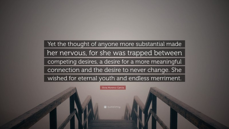 Silvia Moreno-Garcia Quote: “Yet the thought of anyone more substantial made her nervous, for she was trapped between competing desires, a desire for a more meaningful connection and the desire to never change. She wished for eternal youth and endless merriment.”