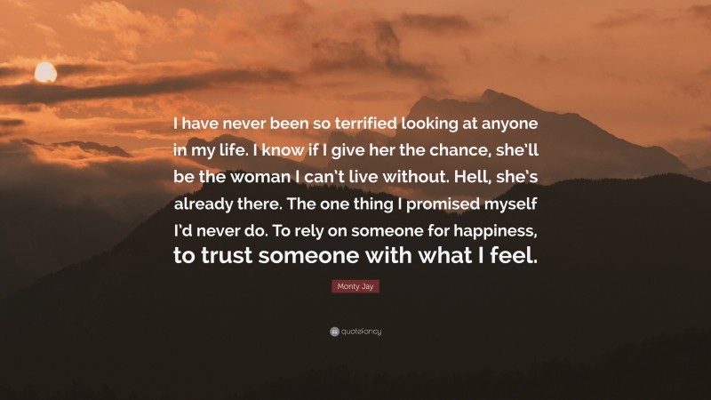 Monty Jay Quote: “I have never been so terrified looking at anyone in my life. I know if I give her the chance, she’ll be the woman I can’t live without. Hell, she’s already there. The one thing I promised myself I’d never do. To rely on someone for happiness, to trust someone with what I feel.”