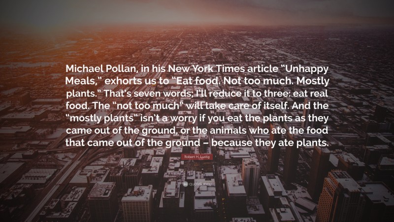 Robert H. Lustig Quote: “Michael Pollan, in his New York Times article “Unhappy Meals,” exhorts us to “Eat food. Not too much. Mostly plants.” That’s seven words; I’ll reduce it to three: eat real food. The “not too much” will take care of itself. And the “mostly plants” isn’t a worry if you eat the plants as they came out of the ground, or the animals who ate the food that came out of the ground – because they ate plants.”