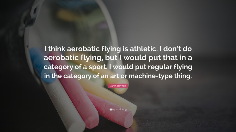 John Travolta Quote: “I think aerobatic flying is athletic. I don’t do aerobatic flying, but I would put that in a category of a sport. I would put regular flying in the category of an art or machine-type thing.”
