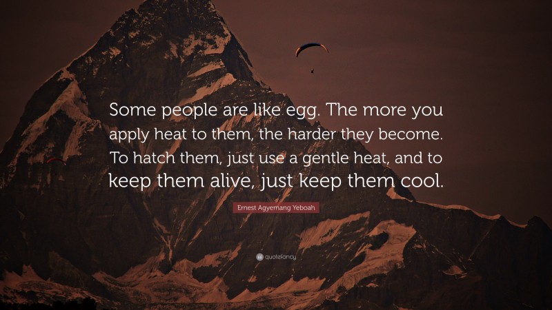 Ernest Agyemang Yeboah Quote: “Some people are like egg. The more you apply heat to them, the harder they become. To hatch them, just use a gentle heat, and to keep them alive, just keep them cool.”