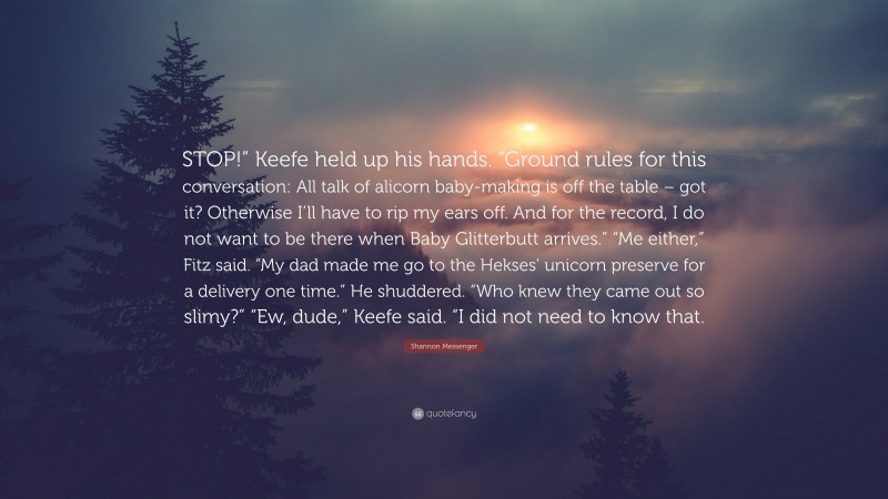 Shannon Messenger Quote: “STOP!” Keefe held up his hands. “Ground rules for this conversation: All talk of alicorn baby-making is off the table – got it? Otherwise I’ll have to rip my ears off. And for the record, I do not want to be there when Baby Glitterbutt arrives.” “Me either,” Fitz said. “My dad made me go to the Hekses’ unicorn preserve for a delivery one time.” He shuddered. “Who knew they came out so slimy?” “Ew, dude,” Keefe said. “I did not need to know that.”