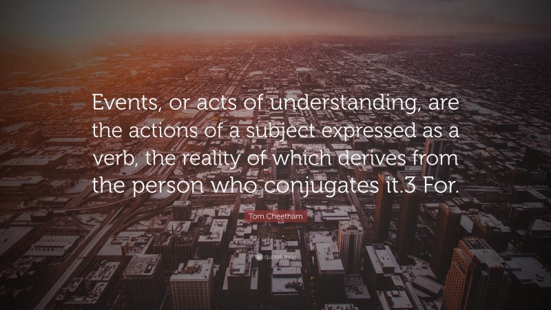 Tom Cheetham Quote: “Events, or acts of understanding, are the actions of a subject expressed as a verb, the reality of which derives from the person who conjugates it.3 For.”