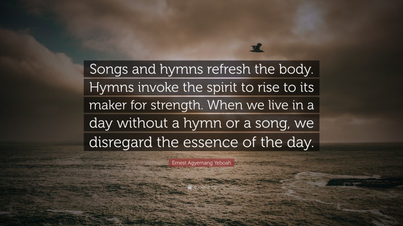 Ernest Agyemang Yeboah Quote: “Songs and hymns refresh the body. Hymns invoke the spirit to rise to its maker for strength. When we live in a day without a hymn or a song, we disregard the essence of the day.”