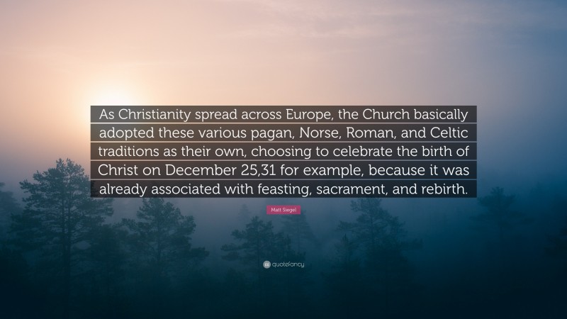 Matt Siegel Quote: “As Christianity spread across Europe, the Church basically adopted these various pagan, Norse, Roman, and Celtic traditions as their own, choosing to celebrate the birth of Christ on December 25,31 for example, because it was already associated with feasting, sacrament, and rebirth.”