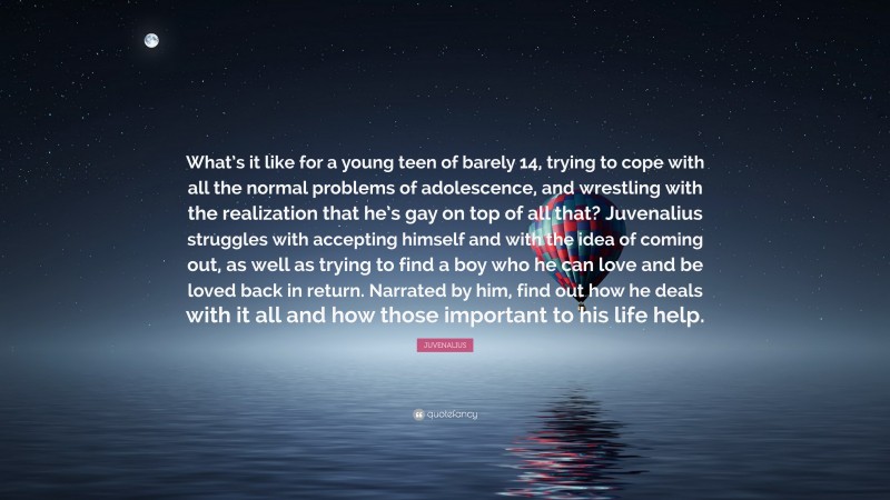 JUVENALIUS Quote: “What’s it like for a young teen of barely 14, trying to cope with all the normal problems of adolescence, and wrestling with the realization that he’s gay on top of all that? Juvenalius struggles with accepting himself and with the idea of coming out, as well as trying to find a boy who he can love and be loved back in return. Narrated by him, find out how he deals with it all and how those important to his life help.”