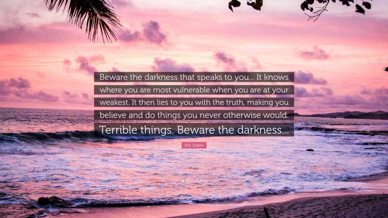 M.K. Eidem Quote: “Beware the darkness that speaks to you... It knows where you are most vulnerable when you are at your weakest. It then lies to you with the truth, making you believe and do things you never otherwise would. Terrible things. Beware the darkness...”