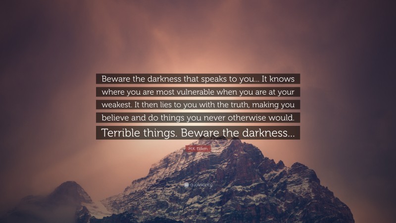 M.K. Eidem Quote: “Beware the darkness that speaks to you... It knows where you are most vulnerable when you are at your weakest. It then lies to you with the truth, making you believe and do things you never otherwise would. Terrible things. Beware the darkness...”