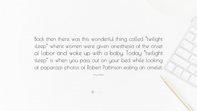 Amy Poehler Quote: “Back then there was this wonderful thing called “twilight sleep” where women were given anesthesia at the onset of labor and woke up with a baby. Today “twilight sleep” is when you pass out on your bed while looking at paparazzi photos of Robert Pattinson eating an omelet.”