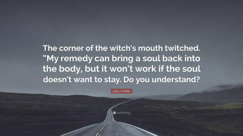 Lina J. Potter Quote: “The corner of the witch’s mouth twitched. “My remedy can bring a soul back into the body, but it won’t work if the soul doesn’t want to stay. Do you understand?”