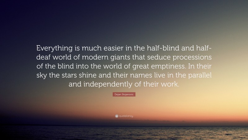 Dejan Stojanovic Quote: “Everything is much easier in the half-blind and half-deaf world of modern giants that seduce processions of the blind into the world of great emptiness. In their sky the stars shine and their names live in the parallel and independently of their work.”