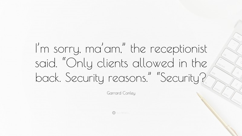 Garrard Conley Quote: “I’m sorry, ma’am,” the receptionist said. “Only clients allowed in the back. Security reasons.” “Security?”