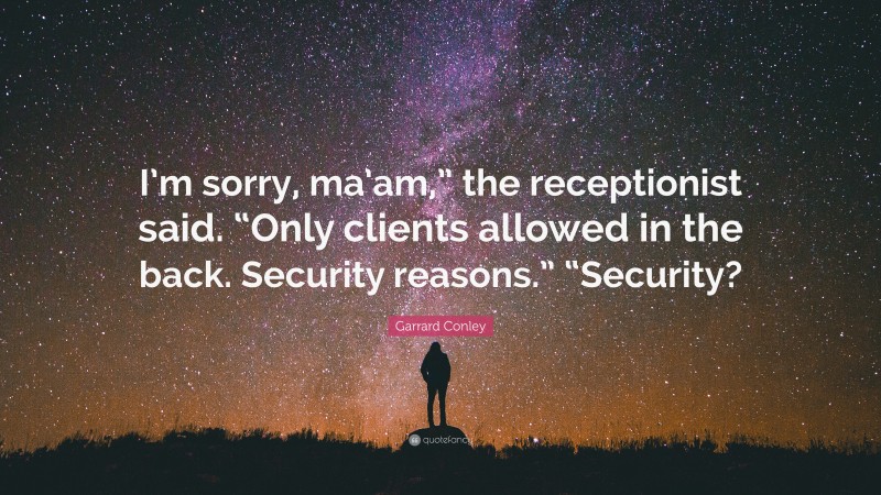 Garrard Conley Quote: “I’m sorry, ma’am,” the receptionist said. “Only clients allowed in the back. Security reasons.” “Security?”