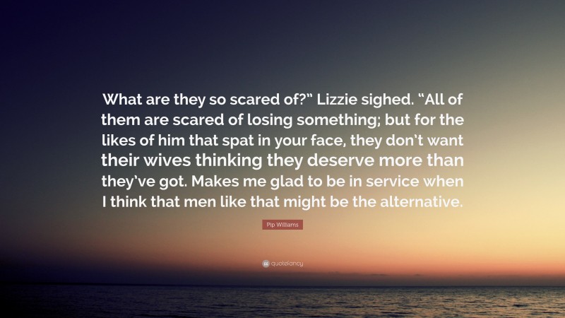 Pip Williams Quote: “What are they so scared of?” Lizzie sighed. “All of them are scared of losing something; but for the likes of him that spat in your face, they don’t want their wives thinking they deserve more than they’ve got. Makes me glad to be in service when I think that men like that might be the alternative.”