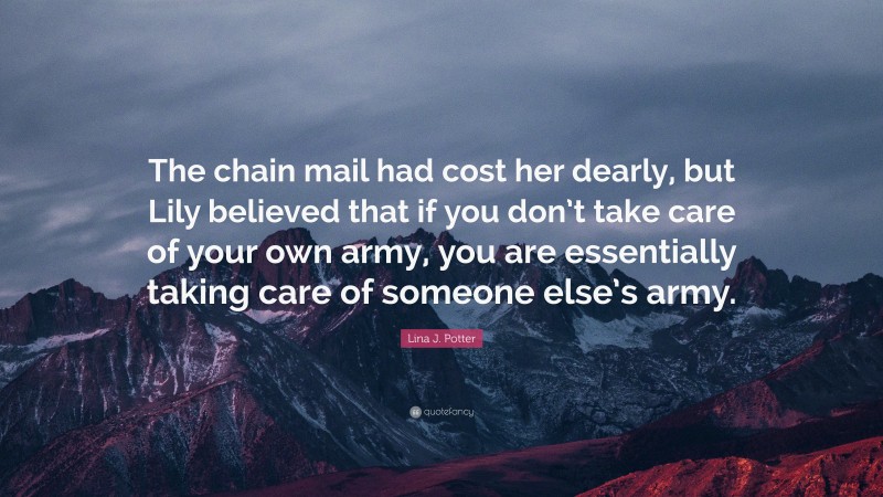 Lina J. Potter Quote: “The chain mail had cost her dearly, but Lily believed that if you don’t take care of your own army, you are essentially taking care of someone else’s army.”