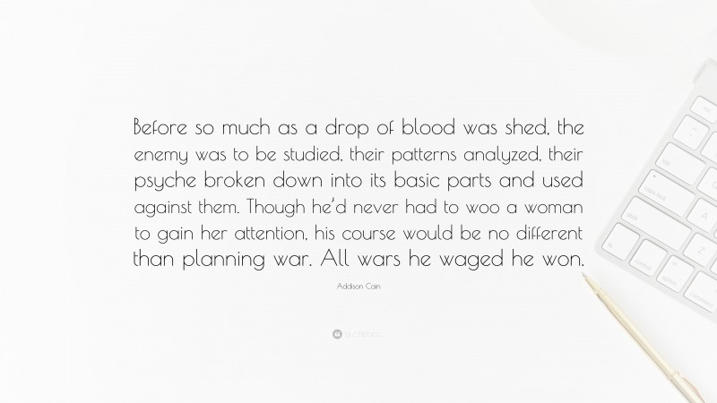 Addison Cain Quote: “Before so much as a drop of blood was shed, the enemy was to be studied, their patterns analyzed, their psyche broken down into its basic parts and used against them. Though he’d never had to woo a woman to gain her attention, his course would be no different than planning war. All wars he waged he won.”