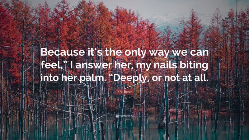 K.V. Rose Quote: “Because it’s the only way we can feel,” I answer her, my nails biting into her palm. “Deeply, or not at all.”
