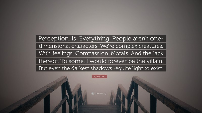 Aly Martinez Quote: “Perception. Is. Everything. People aren’t one-dimensional characters. We’re complex creatures. With feelings. Compassion. Morals. And the lack thereof. To some, I would forever be the villain. But even the darkest shadows require light to exist.”