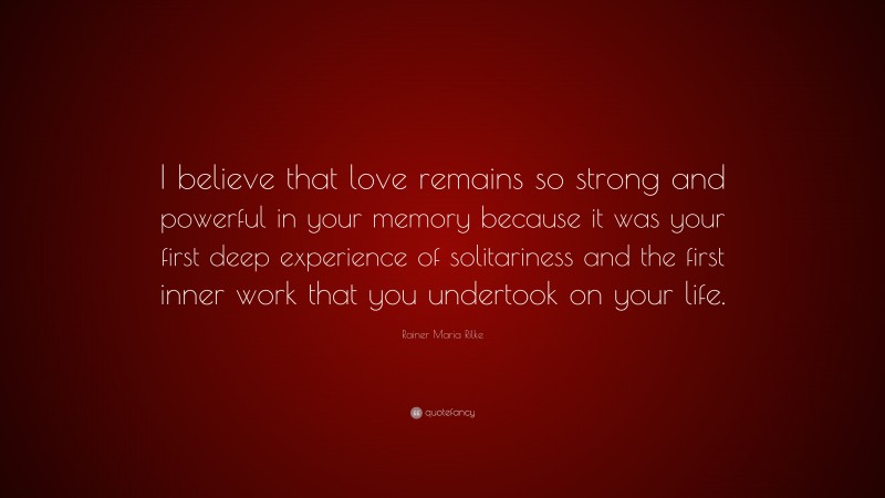 Rainer Maria Rilke Quote: “I believe that love remains so strong and powerful in your memory because it was your first deep experience of solitariness and the first inner work that you undertook on your life.”
