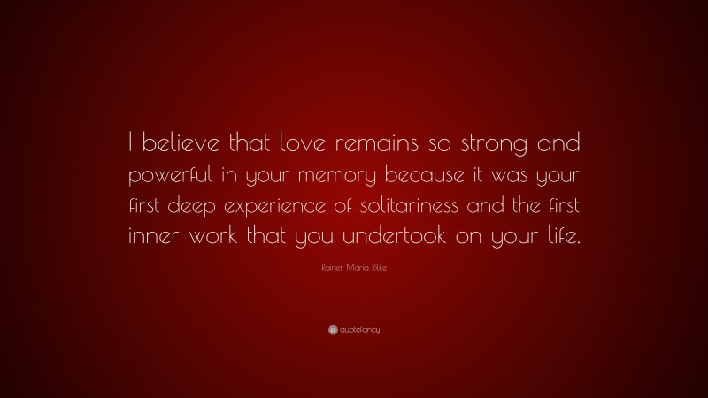 Rainer Maria Rilke Quote: “I believe that love remains so strong and powerful in your memory because it was your first deep experience of solitariness and the first inner work that you undertook on your life.”