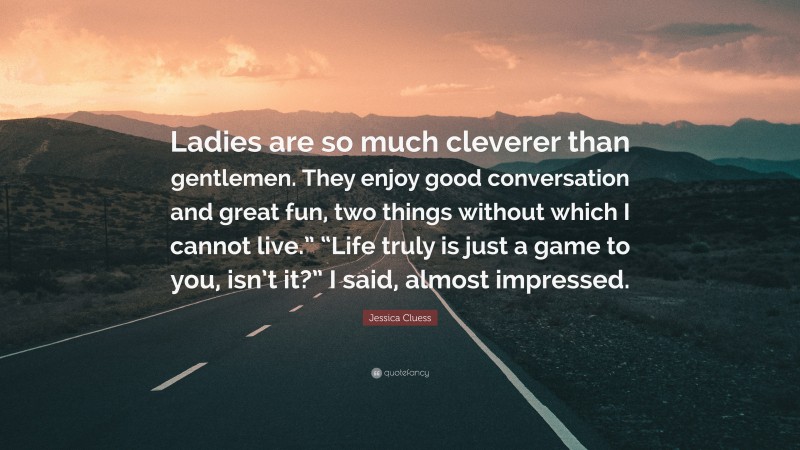 Jessica Cluess Quote: “Ladies are so much cleverer than gentlemen. They enjoy good conversation and great fun, two things without which I cannot live.” “Life truly is just a game to you, isn’t it?” I said, almost impressed.”