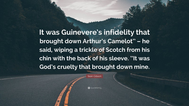 Sean Gibson Quote: “It was Guinevere’s infidelity that brought down Arthur’s Camelot’’ – he said, wiping a trickle of Scotch from his chin with the back of his sleeve. ’’It was God’s cruelty that brought down mine.”