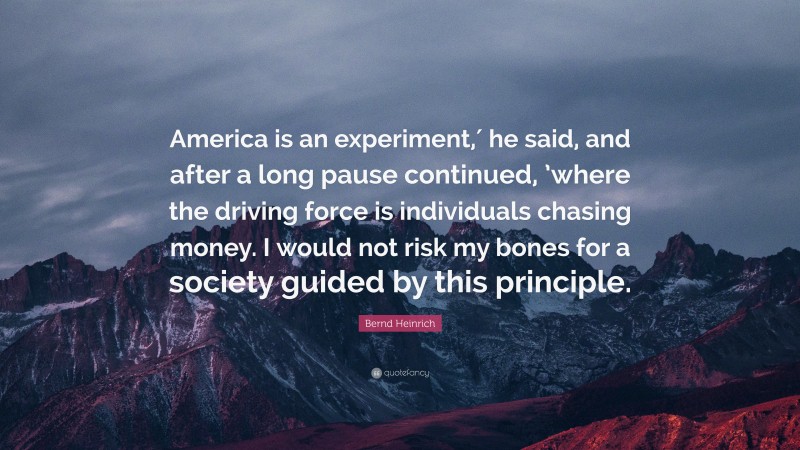 Bernd Heinrich Quote: “America is an experiment,′ he said, and after a long pause continued, ’where the driving force is individuals chasing money. I would not risk my bones for a society guided by this principle.”