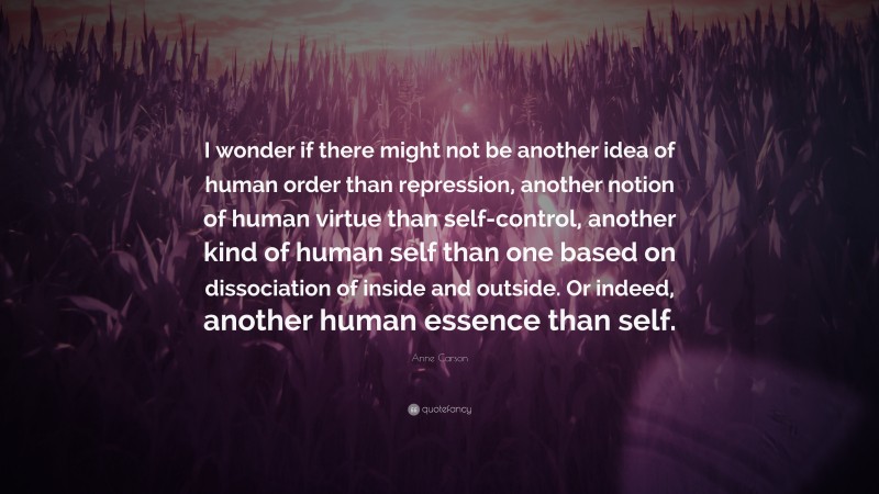 Anne Carson Quote: “I wonder if there might not be another idea of human order than repression, another notion of human virtue than self-control, another kind of human self than one based on dissociation of inside and outside. Or indeed, another human essence than self.”