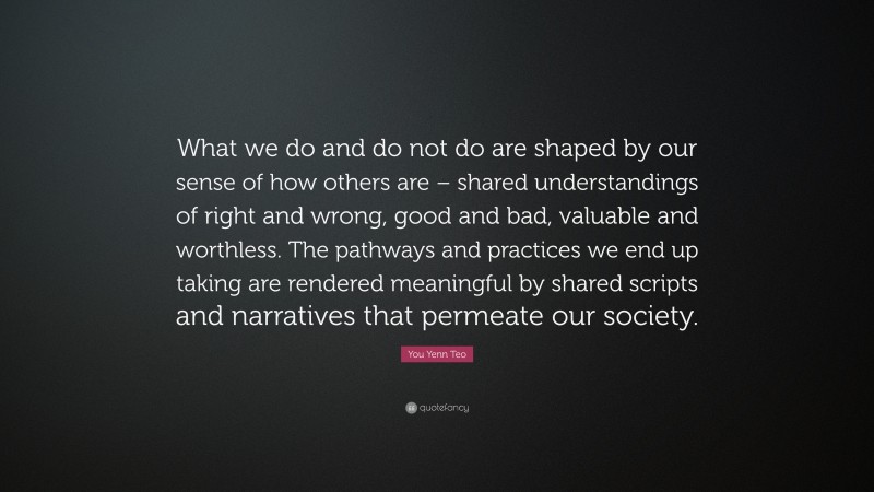 You Yenn Teo Quote: “What we do and do not do are shaped by our sense of how others are – shared understandings of right and wrong, good and bad, valuable and worthless. The pathways and practices we end up taking are rendered meaningful by shared scripts and narratives that permeate our society.”