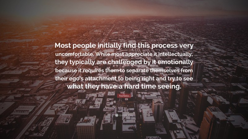Ray Dalio Quote: “Most people initially find this process very uncomfortable. While most appreciate it intellectually, they typically are challenged by it emotionally because it requires them to separate themselves from their ego’s attachment to being right and try to see what they have a hard time seeing.”