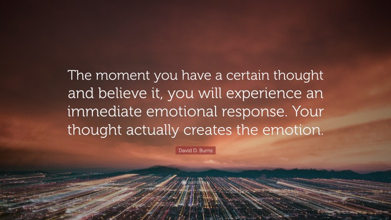 David D. Burns Quote: “The moment you have a certain thought and believe it, you will experience an immediate emotional response. Your thought actually creates the emotion.”
